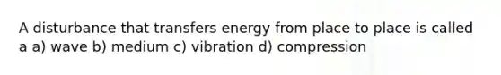 A disturbance that transfers energy from place to place is called a a) wave b) medium c) vibration d) compression