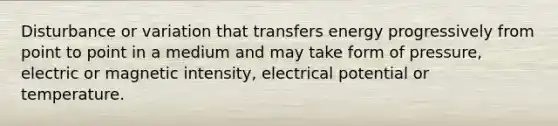 Disturbance or variation that transfers energy progressively from point to point in a medium and may take form of pressure, electric or magnetic intensity, electrical potential or temperature.