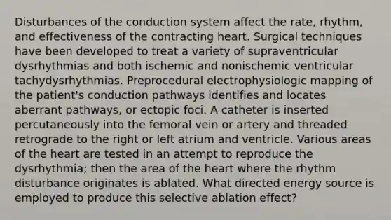 Disturbances of the conduction system affect the rate, rhythm, and effectiveness of the contracting heart. Surgical techniques have been developed to treat a variety of supraventricular dysrhythmias and both ischemic and nonischemic ventricular tachydysrhythmias. Preprocedural electrophysiologic mapping of the patient's conduction pathways identifies and locates aberrant pathways, or ectopic foci. A catheter is inserted percutaneously into the femoral vein or artery and threaded retrograde to the right or left atrium and ventricle. Various areas of the heart are tested in an attempt to reproduce the dysrhythmia; then the area of the heart where the rhythm disturbance originates is ablated. What directed energy source is employed to produce this selective ablation effect?