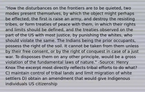 "How the disturbances on the frontiers are to be quieted, two modes present themselves, by which the object might perhaps be effected; the first is raise an army, and destroy the resisting tribes, or form treaties of peace with them, in which their rights and limits should be defined, and the treaties observed on the part of the US with most justice, by punishing the whites, who should violate the same. The Indians being the prior occupants, possess the right of the soil. It cannot be taken from them unless by their free consent, or by the right of conquest in case of a just war. To disposses them on any other principle, would be a gross violation of the fundamental laws of nature." -Source: Henry Knox The excerpt most directly reflects tribal efforts to do what? C) maintain control of tribal lands and limit migration of white settlers D) obtain an amendment that would give Indigenous individuals US citizenship