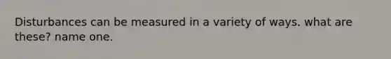 Disturbances can be measured in a variety of ways. what are these? name one.