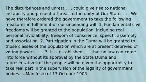 The disturbances and unrest . . . could give rise to national instability and present a threat to the unity of Our State. . . . We have therefore ordered the government to take the following measures in fulfilment of our unbending will: 1. Fundamental civil freedoms will be granted to the population, including real personal inviolability, freedom of conscience, speech, assembly and association. 2. Participation in the Duma will be granted to those classes of the population which are at present deprived of voting powers. . . . 3. It is established . . . that no law can come into force without its approval by the State Duma and representatives of the people will be given the opportunity to take real part in the supervision of the legality of government bodies. —Manifesto of 17 October 1905