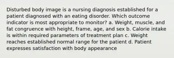 Disturbed body image is a nursing diagnosis established for a patient diagnosed with an eating disorder. Which outcome indicator is most appropriate to monitor? a. Weight, muscle, and fat congruence with height, frame, age, and sex b. Calorie intake is within required parameters of treatment plan c. Weight reaches established normal range for the patient d. Patient expresses satisfaction with body appearance