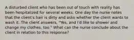 A disturbed client who has been out of touch with reality has been hospitalized for several weeks. One day the nurse notes that the client's hair is dirty and asks whether the client wants to wash it. The client answers, "Yes, and I'd like to shower and change my clothes, too." What can the nurse conclude about the client in relation to this response?