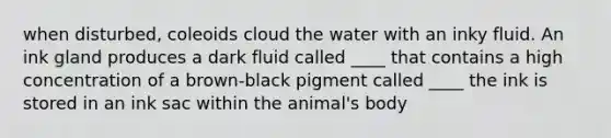 when disturbed, coleoids cloud the water with an inky fluid. An ink gland produces a dark fluid called ____ that contains a high concentration of a brown-black pigment called ____ the ink is stored in an ink sac within the animal's body