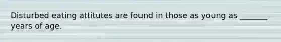 Disturbed eating attitutes are found in those as young as _______ years of age.