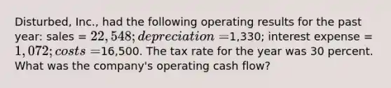 Disturbed, Inc., had the following operating results for the past year: sales = 22,548; depreciation =1,330; interest expense = 1,072; costs =16,500. The tax rate for the year was 30 percent. What was the company's operating cash flow?