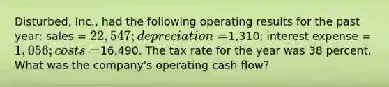 Disturbed, Inc., had the following operating results for the past year: sales = 22,547; depreciation =1,310; interest expense = 1,056; costs =16,490. The tax rate for the year was 38 percent. What was the company's operating cash flow?