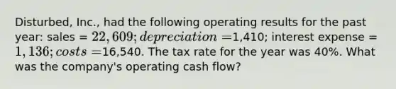 Disturbed, Inc., had the following operating results for the past year: sales = 22,609; depreciation =1,410; interest expense = 1,136; costs =16,540. The tax rate for the year was 40%. What was the company's operating cash flow?