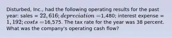 Disturbed, Inc., had the following operating results for the past year: sales = 22,616; depreciation =1,480; interest expense = 1,192; costs =16,575. The tax rate for the year was 38 percent. What was the company's operating cash flow?