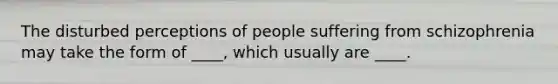 The disturbed perceptions of people suffering from schizophrenia may take the form of ____, which usually are ____.