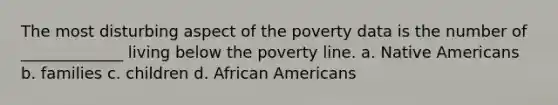 The most disturbing aspect of the poverty data is the number of _____________ living below the poverty line. a. Native Americans b. families c. children d. African Americans