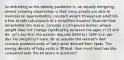 As disturbing as the obesity pandemic is, an equally intriguing, almost amazing observation is that many people are able to maintain an approximately constant weight throughout adult life. A few simple calculations of a simplified situation illustrate how remarkable this feat is. Consider a 120-pound woman whose weight does not change significantly between the ages of 25 and 65. Let's say that the woman requires 8400 kJ ( 2000 kcal per day. For simplicity's sake, let us assume the woman's diet consists predominantly of fatty acids derived from lipids. The energy density of fatty acids is 38 kcal. How much food has she consumed over the 40 years in question?