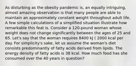 As disturbing as the obesity pandemic is, an equally intriguing, almost amazing observation is that many people are able to maintain an approximately constant weight throughout adult life. A few simple calculations of a simplified situation illustrate how remarkable this feat is. Consider a 120-pound woman whose weight does not change significantly between the ages of 25 and 65. Let's say that the woman requires 8400 kJ ( 2000 kcal per day. For simplicity's sake, let us assume the woman's diet consists predominantly of fatty acids derived from lipids. The energy density of fatty acids is 38 kcal. How much food has she consumed over the 40 years in question?