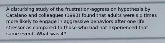 A disturbing study of the frustration-aggression hypothesis by Catalano and colleagues (1993) found that adults were six times more likely to engage in aggressive behaviors after one life stressor as compared to those who had not experienced that same event. What was it?