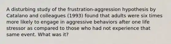 A disturbing study of the frustration-aggression hypothesis by Catalano and colleagues (1993) found that adults were six times more likely to engage in aggressive behaviors after one life stressor as compared to those who had not experience that same event. What was it?