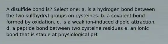 A disulfide bond is? Select one: a. is a hydrogen bond between the two sulfhydryl groups on cysteines. b. a covalent bond formed by oxidation. c. is a weak ion-induced dipole attraction. d. a peptide bond between two cysteine residues e. an ionic bond that is stable at physiological pH.