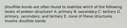 Disulfide bonds are often found to stabilize which of the following levels of protein structure? A. primary B. secondary C. tertiary D. primary, secondary, and tertiary E. none of these structures involve disulfide bonds