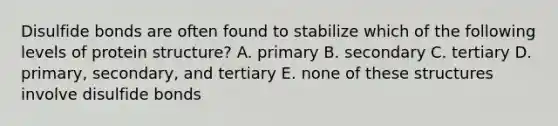 Disulfide bonds are often found to stabilize which of the following levels of protein structure? A. primary B. secondary C. tertiary D. primary, secondary, and tertiary E. none of these structures involve disulfide bonds