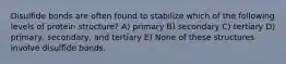 Disulfide bonds are often found to stabilize which of the following levels of protein structure? A) primary B) secondary C) tertiary D) primary, secondary, and tertiary E) None of these structures involve disulfide bonds.