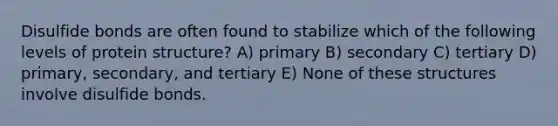 Disulfide bonds are often found to stabilize which of the following levels of protein structure? A) primary B) secondary C) tertiary D) primary, secondary, and tertiary E) None of these structures involve disulfide bonds.