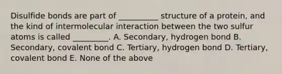 Disulfide bonds are part of __________ structure of a protein, and the kind of intermolecular interaction between the two sulfur atoms is called _________. A. Secondary, hydrogen bond B. Secondary, covalent bond C. Tertiary, hydrogen bond D. Tertiary, covalent bond E. None of the above