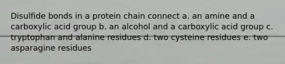 Disulfide bonds in a protein chain connect a. an amine and a carboxylic acid group b. an alcohol and a carboxylic acid group c. tryptophan and alanine residues d. two cysteine residues e. two asparagine residues