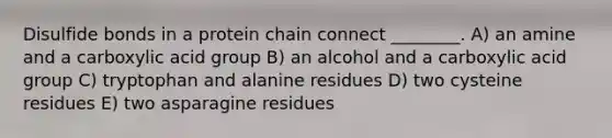 Disulfide bonds in a protein chain connect ________. A) an amine and a carboxylic acid group B) an alcohol and a carboxylic acid group C) tryptophan and alanine residues D) two cysteine residues E) two asparagine residues