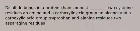 Disulfide bonds in a protein chain connect ________. two cysteine residues an amine and a carboxylic acid group an alcohol and a carboxylic acid group tryptophan and alanine residues two asparagine residues