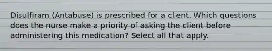 Disulfiram (Antabuse) is prescribed for a client. Which questions does the nurse make a priority of asking the client before administering this medication? Select all that apply.