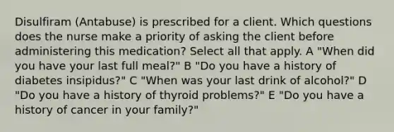 Disulfiram (Antabuse) is prescribed for a client. Which questions does the nurse make a priority of asking the client before administering this medication? Select all that apply. A "When did you have your last full meal?" B "Do you have a history of diabetes insipidus?" C "When was your last drink of alcohol?" D "Do you have a history of thyroid problems?" E "Do you have a history of cancer in your family?"