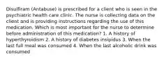 Disulfiram (Antabuse) is prescribed for a client who is seen in the psychiatric health care clinic. The nurse is collecting data on the client and is providing instructions regarding the use of this medication. Which is most important for the nurse to determine before administration of this medication? 1. A history of hyperthyroidism 2. A history of diabetes insipidus 3. When the last full meal was consumed 4. When the last alcoholic drink was consumed