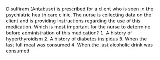 Disulfiram (Antabuse) is prescribed for a client who is seen in the psychiatric health care clinic. The nurse is collecting data on the client and is providing instructions regarding the use of this medication. Which is most important for the nurse to determine before administration of this medication? 1. A history of hyperthyroidism 2. A history of diabetes insipidus 3. When the last full meal was consumed 4. When the last alcoholic drink was consumed