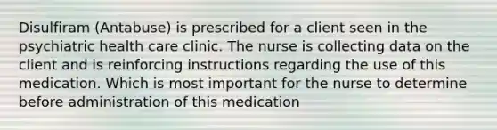 Disulfiram (Antabuse) is prescribed for a client seen in the psychiatric health care clinic. The nurse is collecting data on the client and is reinforcing instructions regarding the use of this medication. Which is most important for the nurse to determine before administration of this medication