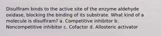 Disulfiram binds to the active site of the enzyme aldehyde oxidase, blocking the binding of its substrate. What kind of a molecule is disulfiram? a. Competitive inhibitor b. Noncompetitive inhibitor c. Cofactor d. Allosteric activator