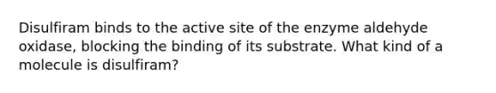 Disulfiram binds to the active site of the enzyme aldehyde oxidase, blocking the binding of its substrate. What kind of a molecule is disulfiram?