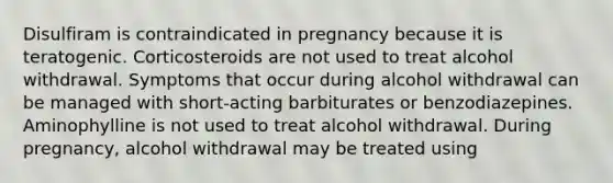 Disulfiram is contraindicated in pregnancy because it is teratogenic. Corticosteroids are not used to treat alcohol withdrawal. Symptoms that occur during alcohol withdrawal can be managed with short-acting barbiturates or benzodiazepines. Aminophylline is not used to treat alcohol withdrawal. During pregnancy, alcohol withdrawal may be treated using