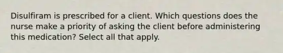 Disulfiram is prescribed for a client. Which questions does the nurse make a priority of asking the client before administering this medication? Select all that apply.