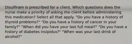 Disulfiram is prescribed for a client. Which questions does the nurse make a priority of asking the client before administering this medication? Select all that apply. "Do you have a history of thyroid problems?" "Do you have a history of cancer in your family?" "When did you have your last full meal?" "Do you have a history of diabetes insipidus?" "When was your last drink of alcohol?"