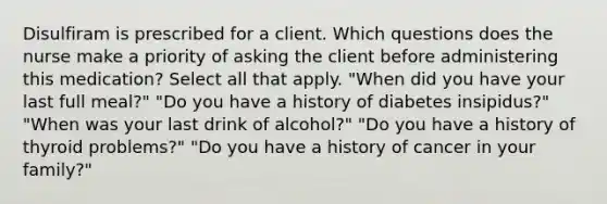 Disulfiram is prescribed for a client. Which questions does the nurse make a priority of asking the client before administering this medication? Select all that apply. "When did you have your last full meal?" "Do you have a history of diabetes insipidus?" "When was your last drink of alcohol?" "Do you have a history of thyroid problems?" "Do you have a history of cancer in your family?"