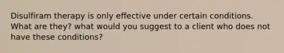 Disulfiram therapy is only effective under certain conditions. What are they? what would you suggest to a client who does not have these conditions?