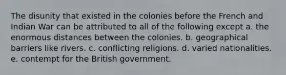 The disunity that existed in the colonies before the French and Indian War can be attributed to all of the following except a. the enormous distances between the colonies. b. geographical barriers like rivers. c. conflicting religions. d. varied nationalities. e. contempt for the British government.