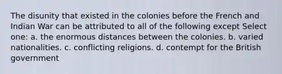 The disunity that existed in the colonies before the French and Indian War can be attributed to all of the following except Select one: a. the enormous distances between the colonies. b. varied nationalities. c. conflicting religions. d. contempt for the British government