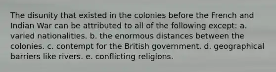 The disunity that existed in the colonies before the French and Indian War can be attributed to all of the following except: a. varied nationalities. b. the enormous distances between the colonies. c. contempt for the British government. d. geographical barriers like rivers. e. conflicting religions.