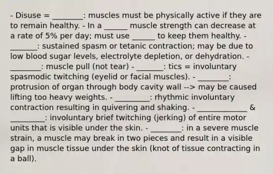 - Disuse = ________: muscles must be physically active if they are to remain healthy. - In a ______ muscle strength can decrease at a rate of 5% per day; must use ______ to keep them healthy. - _______: sustained spasm or tetanic contraction; may be due to low blood sugar levels, electrolyte depletion, or dehydration. - ________: muscle pull (not tear) - _______: tics = involuntary spasmodic twitching (eyelid or facial muscles). - ________: protrusion of organ through body cavity wall --> may be caused lifting too heavy weights. - _________: rhythmic involuntary contraction resulting in quivering and shaking. - _____________ & _________: involuntary brief twitching (jerking) of entire motor units that is visible under the skin. - ________: in a severe muscle strain, a muscle may break in two pieces and result in a visible gap in muscle tissue under the skin (knot of tissue contracting in a ball).