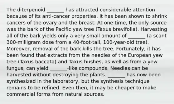 The diterpenoid _______ has attracted considerable attention because of its anti-cancer properties. It has been shown to shrink cancers of the ovary and the breast. At one time, the only source was the bark of the Pacific yew tree (Taxus brevifolia). Harvesting all of the bark yields only a very small amount of _______ (a scant 300-milligram dose from a 40-foot-tall, 100-year-old tree). Moreover, removal of the bark kills the tree. Fortunately, it has been found that extracts from the needles of the European yew tree (Taxus baccata) and Taxus bushes, as well as from a yew fungus, can yield _______-like compounds. Needles can be harvested without destroying the plants. _______ has now been synthesized in the laboratory, but the synthesis technique remains to be refined. Even then, it may be cheaper to make commercial forms from natural sources.