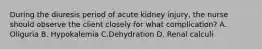 During the diuresis period of acute kidney injury, the nurse should observe the client closely for what complication? A. Oliguria B. Hypokalemia C.Dehydration D. Renal calculi