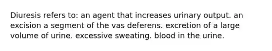 Diuresis refers to: an agent that increases urinary output. an excision a segment of the vas deferens. excretion of a large volume of urine. excessive sweating. blood in the urine.