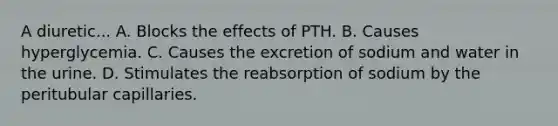 A diuretic... A. Blocks the effects of PTH. B. Causes hyperglycemia. C. Causes the excretion of sodium and water in the urine. D. Stimulates the reabsorption of sodium by the peritubular capillaries.