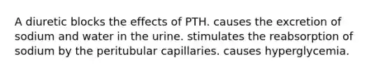 A diuretic blocks the effects of PTH. causes the excretion of sodium and water in the urine. stimulates the reabsorption of sodium by the peritubular capillaries. causes hyperglycemia.